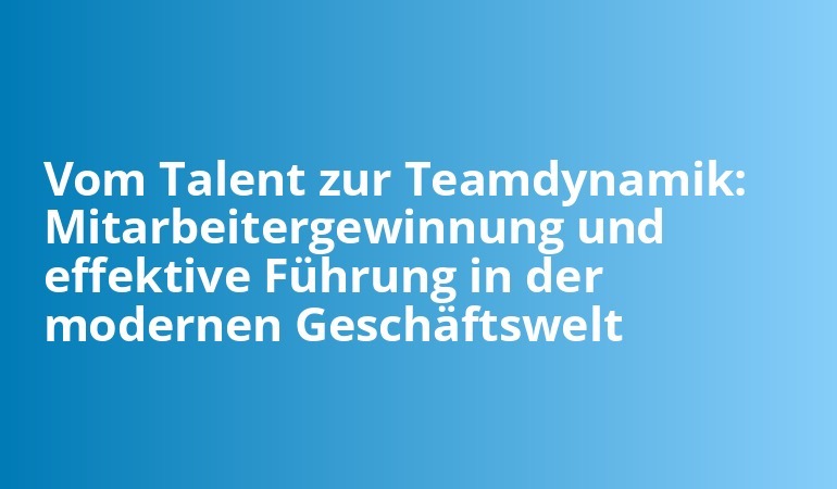 Vom Talent zur Teamdynamik: Mitarbeitergewinnung und effektive Führung in der modernen Geschäftswelt